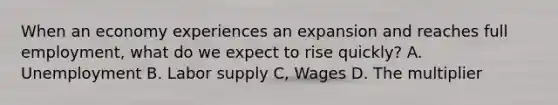 When an economy experiences an expansion and reaches full employment, what do we expect to rise quickly? A. Unemployment B. Labor supply C, Wages D. The multiplier