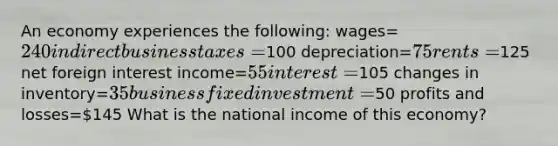 An economy experiences the following: wages=240 indirect business taxes=100 depreciation=75 rents=125 net foreign interest income=55 interest=105 changes in inventory=35 business fixed investment=50 profits and losses=145 What is the national income of this economy?