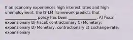 If an economy experiences high interest rates and high unemployment, the IS-LM framework predicts that _________________ policy has been _______________. A) Fiscal; expansionary B) Fiscal; contractionary C) Monetary; expansionary D) Monetary; contractionary E) Exchange-rate; expansionary