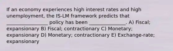 If an economy experiences high interest rates and high unemployment, the IS-LM framework predicts that _________________ policy has been _______________. A) Fiscal; expansionary B) Fiscal; contractionary C) Monetary; expansionary D) Monetary; contractionary E) Exchange-rate; expansionary