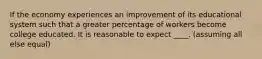 If the economy experiences an improvement of its educational system such that a greater percentage of workers become college educated. It is reasonable to expect ____. (assuming all else equal)