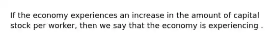 If the economy experiences an increase in the amount of capital stock per worker, then we say that the economy is experiencing .