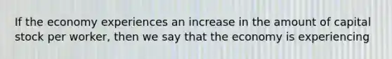 If the economy experiences an increase in the amount of capital stock per worker, then we say that the economy is experiencing