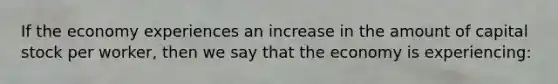 If the economy experiences an increase in the amount of capital stock per worker, then we say that the economy is experiencing: