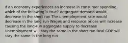 If an economy experiences an increase in consumer spending, which of the following is true? Aggregate demand would decrease in the short run The unemployment rate would decrease in the long run Wages and resource prices will increase causing the long-run aggregate supply to decrease Unemployment will stay the same in the short run Real GDP will stay the same in the long run