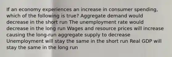 If an economy experiences an increase in consumer spending, which of the following is true? Aggregate demand would decrease in the short run The unemployment rate would decrease in the long run Wages and resource prices will increase causing the long-run aggregate supply to decrease Unemployment will stay the same in the short run Real GDP will stay the same in the long run