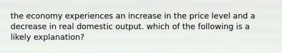 the economy experiences an increase in the price level and a decrease in real domestic output. which of the following is a likely explanation?