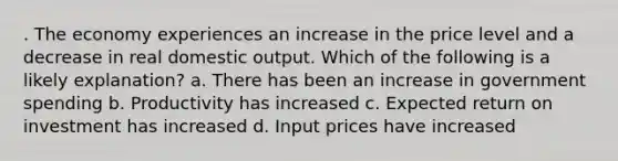 . The economy experiences an increase in the price level and a decrease in real domestic output. Which of the following is a likely explanation? a. There has been an increase in government spending b. Productivity has increased c. Expected return on investment has increased d. Input prices have increased