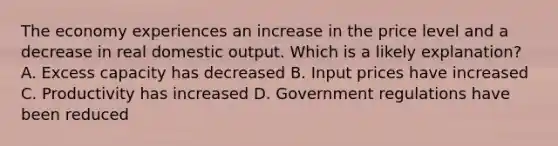 The economy experiences an increase in the price level and a decrease in real domestic output. Which is a likely explanation? A. Excess capacity has decreased B. Input prices have increased C. Productivity has increased D. Government regulations have been reduced