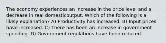 The economy experiences an increase in the price level and a decrease in real domesticoutput. Which of the following is a likely explanation? A) Productivity has increased. B) Input prices have increased. C) There has been an increase in government spending. D) Government regulations have been reduced.