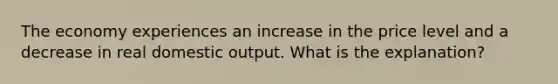 The economy experiences an increase in the price level and a decrease in real domestic output. What is the explanation?