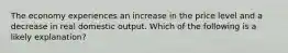 The economy experiences an increase in the price level and a decrease in real domestic output. Which of the following is a likely explanation?