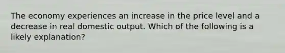 The economy experiences an increase in the price level and a decrease in real domestic output. Which of the following is a likely explanation?