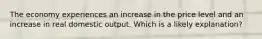 The economy experiences an increase in the price level and an increase in real domestic output. Which is a likely explanation?