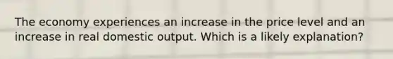 The economy experiences an increase in the price level and an increase in real domestic output. Which is a likely explanation?