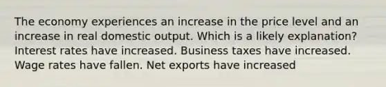 The economy experiences an increase in the price level and an increase in real domestic output. Which is a likely explanation? Interest rates have increased. Business taxes have increased. Wage rates have fallen. Net exports have increased