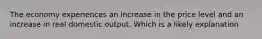 The economy experiences an increase in the price level and an increase in real domestic output. Which is a likely explanation