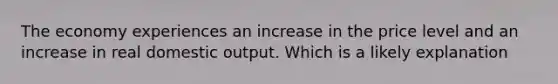 The economy experiences an increase in the price level and an increase in real domestic output. Which is a likely explanation