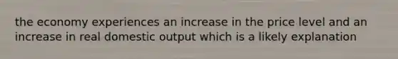 the economy experiences an increase in the price level and an increase in real domestic output which is a likely explanation