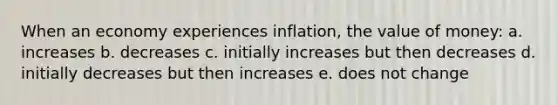 When an economy experiences inflation, the value of money: a. increases b. decreases c. initially increases but then decreases d. initially decreases but then increases e. does not change