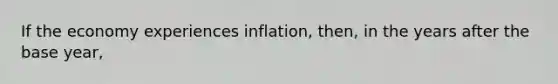 If the economy experiences inflation, then, in the years after the base year,