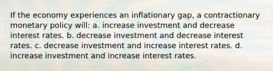 If the economy experiences an inflationary gap, a contractionary monetary policy will: a. increase investment and decrease interest rates. b. decrease investment and decrease interest rates. c. decrease investment and increase interest rates. d. increase investment and increase interest rates.