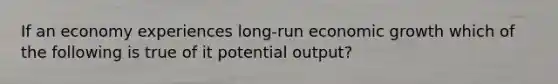 If an economy experiences long-run economic growth which of the following is true of it potential output?