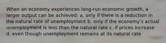 When an economy experiences long-run economic growth, a larger output can be achieved: a. only if there is a reduction in the natural rate of unemployment b. only if the economy's actual unemployment is less than the natural rate c. if prices increase d. even though unemployment remains at its natural rate