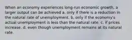 When an economy experiences long-run economic growth, a larger output can be achieved a. only if there is a reduction in the natural rate of unemployment. b. only if the economy's actual unemployment is less than the natural rate. c. if prices increase. d. even though unemployment remains at its natural rate.