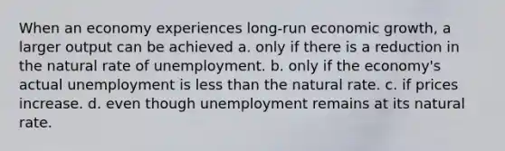 When an economy experiences long-run economic growth, a larger output can be achieved a. only if there is a reduction in the natural rate of unemployment. b. only if the economy's actual unemployment is less than the natural rate. c. if prices increase. d. even though unemployment remains at its natural rate.