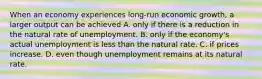 When an economy experiences long-run economic growth, a larger output can be achieved A. only if there is a reduction in the natural rate of unemployment. B. only if the economy's actual unemployment is less than the natural rate. C. if prices increase. D. even though unemployment remains at its natural rate.