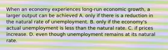 When an economy experiences long-run economic growth, a larger output can be achieved A. only if there is a reduction in the natural rate of unemployment. B. only if the economy's actual unemployment is less than the natural rate. C. if prices increase. D. even though unemployment remains at its natural rate.