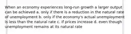 When an economy experiences long-run growth a larger output can be achieved a. only if there is a reduction in the natural rate of unemployment b. only if the economy's actual unemployment is less than the natural rate c. if prices increase d. even though unemployment remains at its natural rate