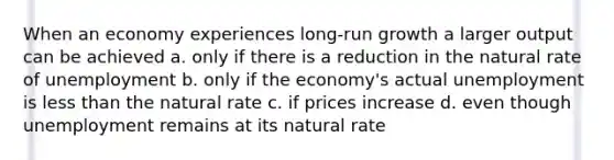 When an economy experiences long-run growth a larger output can be achieved a. only if there is a reduction in the natural rate of unemployment b. only if the economy's actual unemployment is less than the natural rate c. if prices increase d. even though unemployment remains at its natural rate