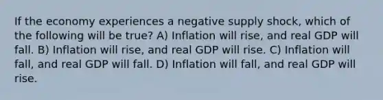 If the economy experiences a negative supply shock, which of the following will be true? A) Inflation will rise, and real GDP will fall. B) Inflation will rise, and real GDP will rise. C) Inflation will fall, and real GDP will fall. D) Inflation will fall, and real GDP will rise.