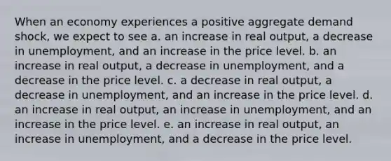 When an economy experiences a positive aggregate demand shock, we expect to see a. an increase in real output, a decrease in unemployment, and an increase in the price level. b. an increase in real output, a decrease in unemployment, and a decrease in the price level. c. a decrease in real output, a decrease in unemployment, and an increase in the price level. d. an increase in real output, an increase in unemployment, and an increase in the price level. e. an increase in real output, an increase in unemployment, and a decrease in the price level.