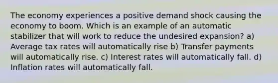 The economy experiences a positive demand shock causing the economy to boom. Which is an example of an automatic stabilizer that will work to reduce the undesired expansion? a) Average tax rates will automatically rise b) Transfer payments will automatically rise. c) Interest rates will automatically fall. d) Inflation rates will automatically fall.