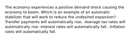 The economy experiences a positive demand shock causing the economy to boom. Which is an example of an automatic stabilizer that will work to reduce the undesired expansion? -Transfer payments will automatically rise. -Average tax rates will automatically rise -Interest rates will automatically fall. -Inflation rates will automatically fall.