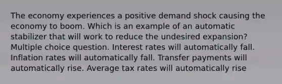 The economy experiences a positive demand shock causing the economy to boom. Which is an example of an automatic stabilizer that will work to reduce the undesired expansion? Multiple choice question. Interest rates will automatically fall. Inflation rates will automatically fall. Transfer payments will automatically rise. Average tax rates will automatically rise