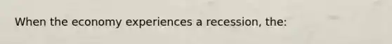 When the economy experiences a recession, the: