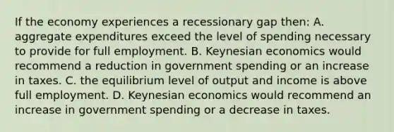 If the economy experiences a recessionary gap then: A. aggregate expenditures exceed the level of spending necessary to provide for full employment. B. Keynesian economics would recommend a reduction in government spending or an increase in taxes. C. the equilibrium level of output and income is above full employment. D. Keynesian economics would recommend an increase in government spending or a decrease in taxes.