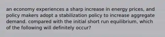 an economy experiences a sharp increase in energy prices, and policy makers adopt a stabilization policy to increase aggregate demand. compared with the initial short run equilibrium, which of the following will definitely occur?