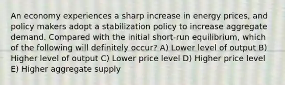 An economy experiences a sharp increase in energy prices, and policy makers adopt a stabilization policy to increase aggregate demand. Compared with the initial short-run equilibrium, which of the following will definitely occur? A) Lower level of output B) Higher level of output C) Lower price level D) Higher price level E) Higher aggregate supply