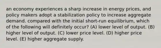 an economy experiences a sharp increase in energy prices, and policy makers adopt a stabilization policy to increase aggregate demand. compared with the initial short-run equilibrium, which of the following will definitely occur? (A) lower level of output. (B) higher level of output. (C) lower price level. (D) higher price level. (E) higher aggregate supply.