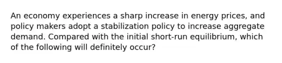 An economy experiences a sharp increase in energy prices, and policy makers adopt a stabilization policy to increase aggregate demand. Compared with the initial short-run equilibrium, which of the following will definitely occur?