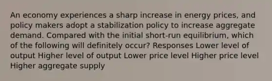 An economy experiences a sharp increase in energy prices, and policy makers adopt a stabilization policy to increase aggregate demand. Compared with the initial short-run equilibrium, which of the following will definitely occur? Responses Lower level of output Higher level of output Lower price level Higher price level Higher aggregate supply