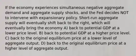 If the economy experiences simultaneous negative aggregate demand and aggregate supply shocks, and the Fed decides NOT to intervene with expansionary policy. Short-run aggregate supply will eventually shift back to the right, which will eventually bring the economy A) back to potential GDP at a lower price level. B) back to potential GDP at a higher price level. C) back to the original equilibrium price at a lower level of aggregate output. D) back to the original equilibrium price at a higher level of aggregate output.