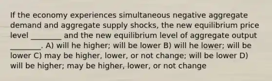 If the economy experiences simultaneous negative aggregate demand and aggregate supply shocks, the new equilibrium price level ________ and the new equilibrium level of aggregate output ________. A) will he higher; will be lower B) will he lower; will be lower C) may be higher, lower, or not change; will be lower D) will be higher; may be higher, lower, or not change