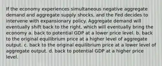 If the economy experiences simultaneous negative aggregate demand and aggregate supply shocks, and the Fed decides to intervene with expansionary policy. Aggregate demand will eventually shift back to the right, which will eventually bring the economy a. back to potential GDP at a lower price level. b. back to the original equilibrium price at a higher level of aggregate output. c. back to the original equilibrium price at a lower level of aggregate output. d. back to potential GDP at a higher price level.