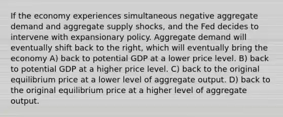 If the economy experiences simultaneous negative aggregate demand and aggregate supply shocks, and the Fed decides to intervene with expansionary policy. Aggregate demand will eventually shift back to the right, which will eventually bring the economy A) back to potential GDP at a lower price level. B) back to potential GDP at a higher price level. C) back to the original equilibrium price at a lower level of aggregate output. D) back to the original equilibrium price at a higher level of aggregate output.